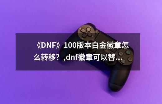 《DNF》100版本白金徽章怎么转移?,dnf徽章可以替换吗-第1张-游戏资讯-龙启网络