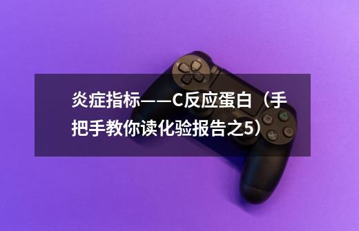 炎症指标——C反应蛋白(手把手教你读化验报告之5)-第1张-游戏资讯-龙启网络