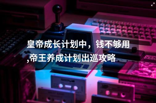 皇帝成长计划中,钱不够用,帝王养成计划出巡攻略-第1张-游戏资讯-龙启网络