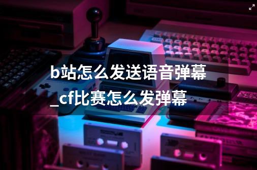 b站怎么发送语音弹幕_cf比赛怎么发弹幕-第1张-游戏资讯-龙启网络