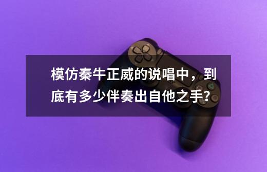 模仿秦牛正威的说唱中,到底有多少伴奏出自他之手?-第1张-游戏资讯-龙启网络