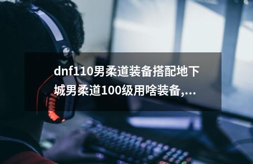 dnf110男柔道装备搭配地下城男柔道100级用啥装备,dnf男柔道三觉-第1张-游戏资讯-龙启网络