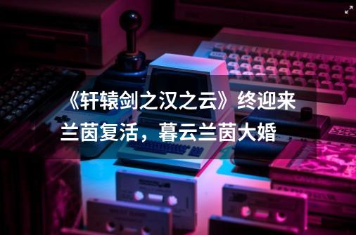 《轩辕剑之汉之云》终迎来兰茵复活,暮云兰茵大婚-第1张-游戏资讯-龙启网络