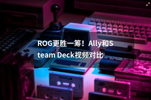 ROG更胜一筹!Ally和Steam Deck视频对比-第1张-游戏资讯-龙启网络