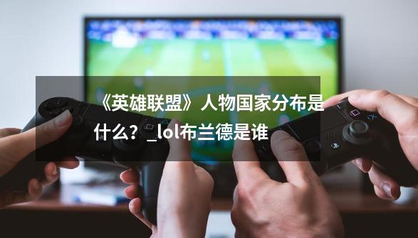 《英雄联盟》人物国家分布是什么?_lol布兰德是谁-第1张-游戏资讯-龙启网络