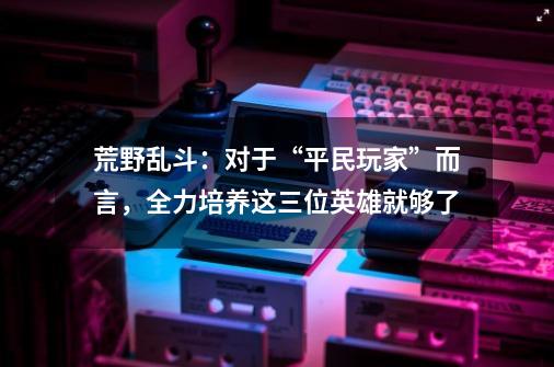 荒野乱斗:对于“平民玩家”而言,全力培养这三位英雄就够了-第1张-游戏资讯-龙启网络