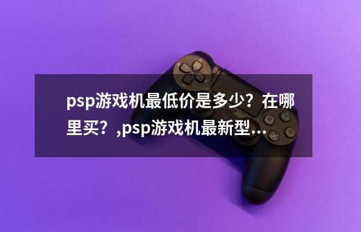psp游戏机最低价是多少?在哪里买?,psp游戏机最新型号-第1张-游戏资讯-龙启网络