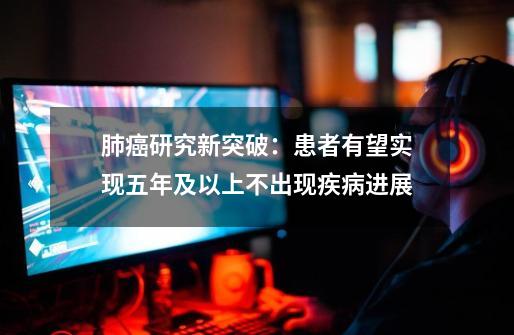 肺癌研究新突破：患者有望实现五年及以上不出现疾病进展-第1张-游戏资讯-龙启网络