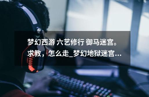梦幻西游 六艺修行 御马迷宫。求教,怎么走_梦幻地狱迷宫一层怎么去-第1张-游戏资讯-龙启网络