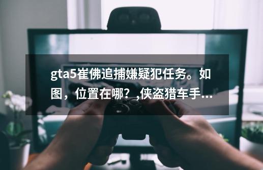 gta5崔佛追捕嫌疑犯任务。如图,位置在哪?,侠盗猎车手5小宇-第1张-游戏资讯-龙启网络