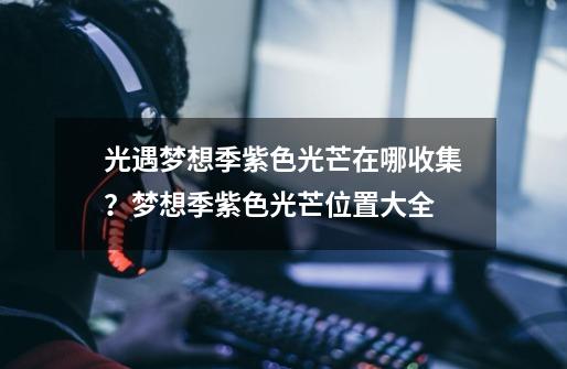 光遇梦想季紫色光芒在哪收集?梦想季紫色光芒位置大全-第1张-游戏资讯-龙启网络