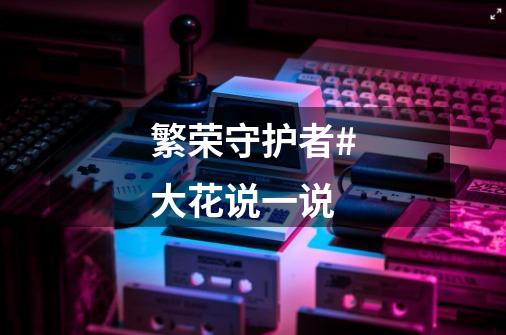 繁荣守护者#大花说一说-第1张-游戏资讯-龙启网络