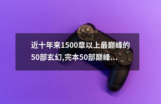 近十年来1500章以上最巅峰的50部玄幻,完本50部巅峰排行榜-第1张-游戏资讯-龙启网络