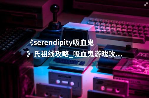 《serendipity吸血鬼》氏祖线攻略_吸血鬼游戏攻略完美结局-第1张-游戏资讯-龙启网络