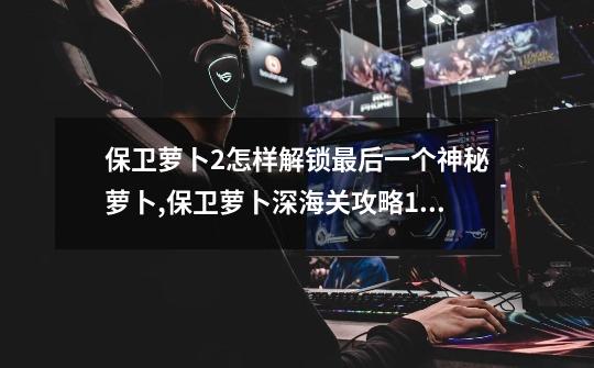 保卫萝卜2怎样解锁最后一个神秘萝卜,保卫萝卜深海关攻略11-第1张-游戏资讯-龙启网络