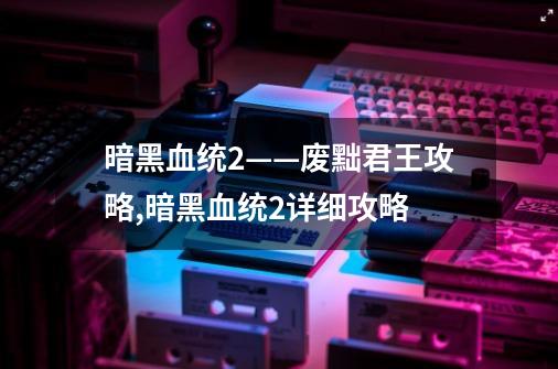 暗黑血统2——废黜君王攻略,暗黑血统2详细攻略-第1张-游戏资讯-龙启网络