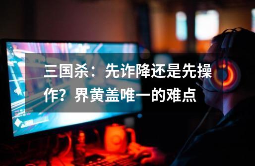 三国杀:先诈降还是先操作?界黄盖唯一的难点-第1张-游戏资讯-龙启网络