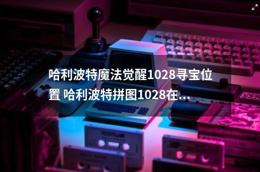 哈利波特魔法觉醒10.28寻宝位置 哈利波特拼图10.28在哪里-第1张-游戏资讯-龙启网络