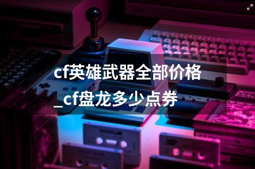 cf英雄武器全部价格_cf盘龙多少点券-第1张-游戏资讯-龙启网络