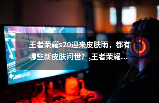 王者荣耀s20迎来皮肤雨,都有哪些新皮肤问世?,王者荣耀消息皮肤-第1张-游戏资讯-龙启网络