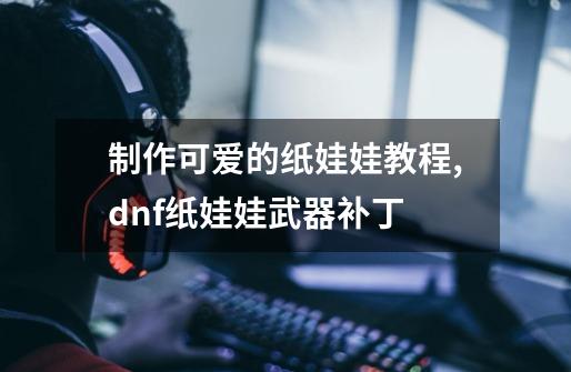 制作可爱的纸娃娃教程,dnf纸娃娃武器补丁-第1张-游戏资讯-龙启网络