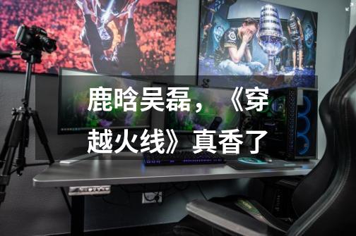 鹿晗+吴磊,《穿越火线》真香了-第1张-游戏资讯-龙启网络