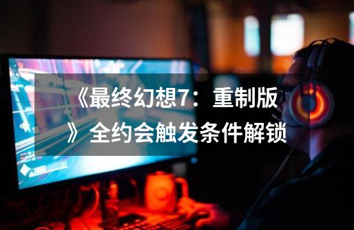 《最终幻想7:重制版》全约会触发条件解锁-第1张-游戏资讯-龙启网络