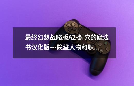 最终幻想战略版A2-封穴的魔法书汉化版---隐藏人物和职业和职业,最终幻想战略版a2封穴的魔法书-第1张-游戏资讯-龙启网络