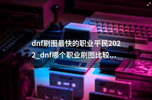 dnf刷图最快的职业平民2022_dnf哪个职业刷图比较快2020-第1张-游戏资讯-龙启网络