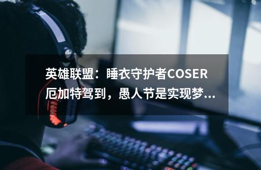 英雄联盟:睡衣守护者COSER厄加特驾到,愚人节是实现梦想的地方-第1张-游戏资讯-龙启网络