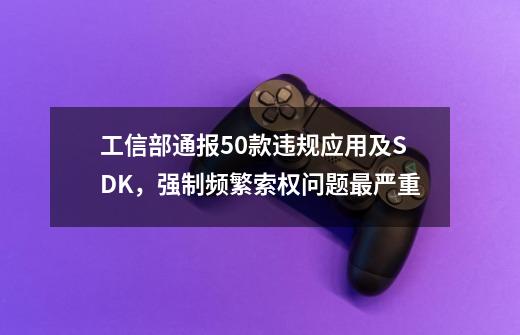 工信部通报50款违规应用及SDK,强制频繁索权问题最严重-第1张-游戏资讯-龙启网络