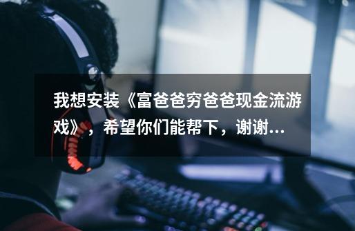 我想安装《富爸爸穷爸爸现金流游戏》,希望你们能帮下,谢谢_现金流游戏好玩吗-第1张-游戏资讯-龙启网络