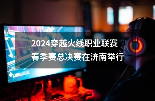 2024穿越火线职业联赛春季赛总决赛在济南举行-第1张-游戏资讯-龙启网络