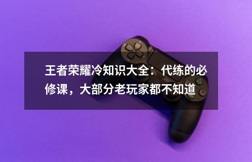 王者荣耀冷知识大全:代练的必修课,大部分老玩家都不知道-第1张-游戏资讯-龙启网络