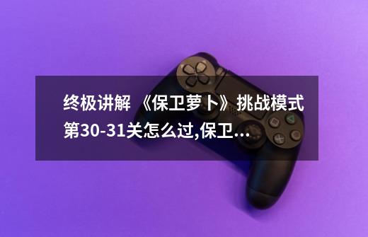终极讲解 《保卫萝卜》挑战模式第30-31关怎么过,保卫萝卜挑战31关金萝卜攻略图-第1张-游戏资讯-龙启网络