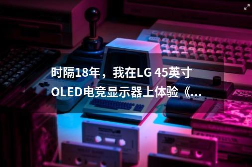 时隔18年,我在LG 45英寸OLED电竞显示器上体验《生化4重制版》-第1张-游戏资讯-龙启网络