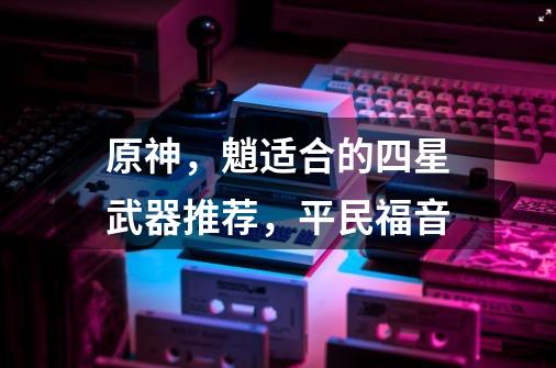 原神,魈适合的四星武器推荐,平民福音-第1张-游戏资讯-龙启网络