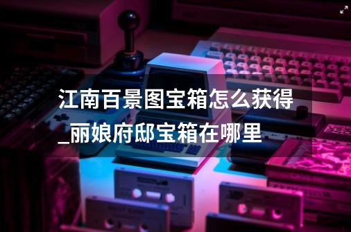 江南百景图宝箱怎么获得_丽娘府邸宝箱在哪里-第1张-游戏资讯-龙启网络