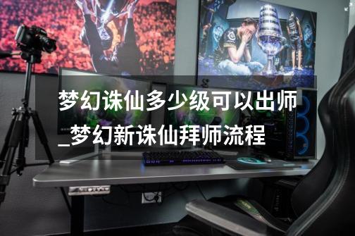 梦幻诛仙多少级可以出师_梦幻新诛仙拜师流程-第1张-游戏资讯-龙启网络