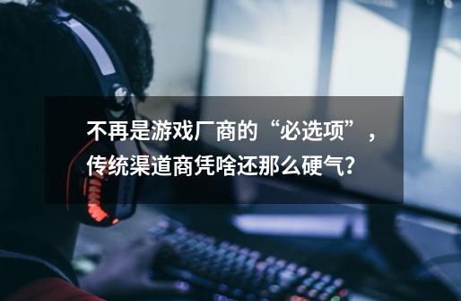 不再是游戏厂商的“必选项”,传统渠道商凭啥还那么硬气?-第1张-游戏资讯-龙启网络