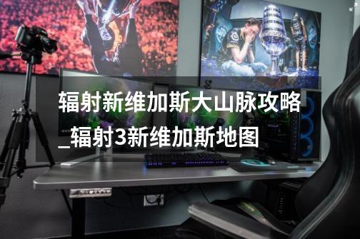 辐射新维加斯大山脉攻略_辐射3新维加斯地图-第1张-游戏资讯-龙启网络