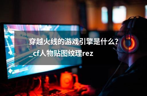 穿越火线的游戏引擎是什么?_cf人物贴图纹理rez-第1张-游戏资讯-龙启网络