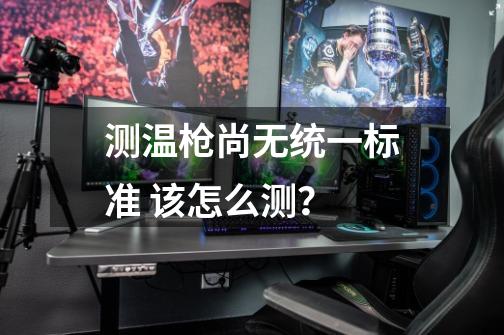 测温枪尚无统一标准 该怎么测?-第1张-游戏资讯-龙启网络