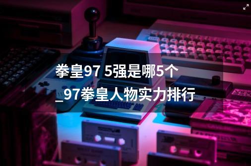 拳皇97 5强是哪5个_97拳皇人物实力排行-第1张-游戏资讯-龙启网络