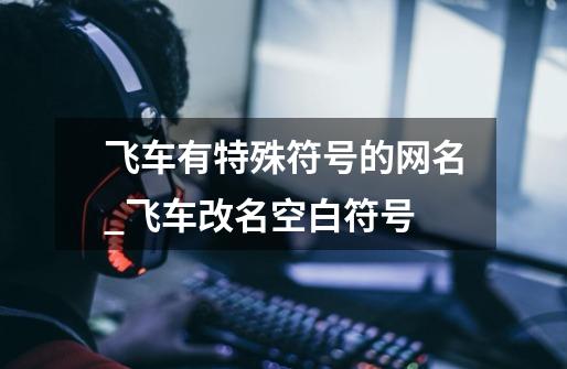飞车有特殊符号的网名_飞车改名空白符号-第1张-游戏资讯-龙启网络