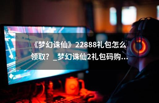 《梦幻诛仙》22888礼包怎么领取?_梦幻诛仙2礼包码购买-第1张-游戏资讯-龙启网络