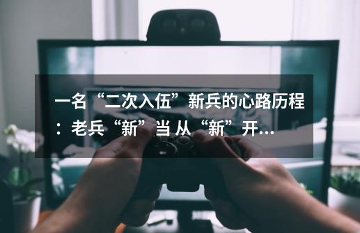 一名“二次入伍”新兵的心路历程:老兵“新”当 从“新”开始-第1张-游戏资讯-龙启网络