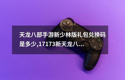 天龙八部手游新少林版礼包兑换码是多少,17173新天龙八部礼包领取中心-第1张-游戏资讯-龙启网络