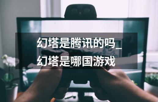 幻塔是腾讯的吗_幻塔是哪国游戏-第1张-游戏资讯-龙启网络
