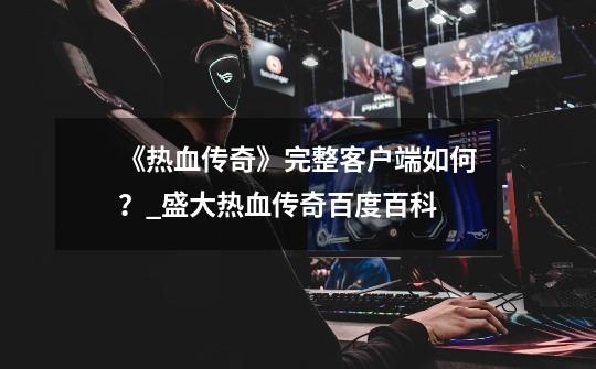 《热血传奇》完整客户端如何?_盛大热血传奇百度百科-第1张-游戏资讯-龙启网络